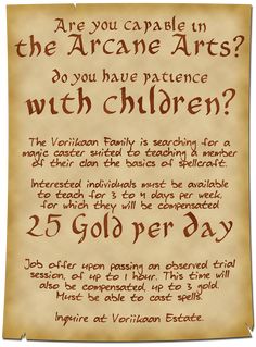 A parchment asks: Are you capable in the Arcane Arts? Do you have patience with children? The Voriikaan Family is searching for a magic caster suited to teaching a member of their clan the basics of spellcraft. Interested Individuals must be available to teach for 3 to 4 days per week, for which they will be compensated 25 gold per day. Job offer upon passing an observed trial session of up to 1 hour. This time will also be compensated up to 3 gold. Inquire at Voriikaan Estate. Dnd Tables, Spells Magic