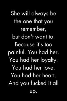 She will always be
the one that
remember,
you
but don't want to.
Because it's too painful. You had her. You had her loyalty.
You had her love.
You had her heart.
And
you fucked it all
up.

Quotes deep feelings
My heart hearts
Heavy heart quotes
strong woman quotes truths
strong black woman quotes
Strong women
Strong quotes 
Woman quotes
Uplifting quotes

#quotes #deepfeelings #myhearthurts #heavyheartquotes #strongwomanquotes #truths #strongblackwomanquotes #strongwomen Help Her Quotes, You Can Have Her Quotes, Hitting A Woman Quotes, Man Treats A Woman Quotes, Always Being Strong Quotes, Quotes About Tough Love, Quotes When Your Heart Is Heavy, Quotes About Good Women, Not Working Out Quotes Relationships