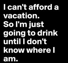 i can't afford a vacation so i'm just going to drink until i don't know where i am