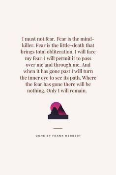 Paul of Altreides, "I must not fear. Fear is the mind-killer. Fear is the little-death that brings total obiliteration. I will face my fear. I will permit it to pass over me and through me. And when it has gone past I will turn the inner eye to see its path. Where the fear has gone there will be nothing. Only I will remain." - Dune by Frank Herbert I Must Not Fear, Dune Quotes, Fear Is The Mind Killer, Facing Fear, Fear Quotes, Killer Quote, Frank Herbert, The Fear, Quote Aesthetic