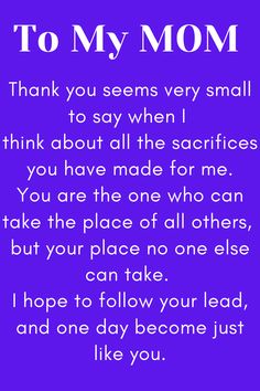 Message for Mom that says:

"To My MOM

Thank you seems very small to say when I 
think about all the sacrifices you have made for me.
You are the one who can take the place of all others, 
but your place no one else can take. 
I hope to follow your lead, and one day become just like you." Love My Mother Quotes, I Love My Mother Quotes, Respect Your Mother Quotes, Love Your Mother Quotes, Dear Mom Quotes, Mother Quotes From Son, Amazing Mother Quotes, Good Mother Quotes, To My Mom Quotes