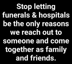 the words stop letting funerals & hospitals be the only reasons we reach out to someone and come together as family and friends