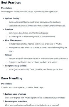 A detailed guide to honoring Anubis with optimal practices and troubleshooting tips. The 'Best Practices' section includes recommendations for timing (dusk and midnight), locations (cemeteries or sacred spaces), altar setup (black candles, ankhs, and scales), and rituals for ancestor veneration and purification. The 'Error Handling' section advises on reassessing offerings, intentions, and rituals if results are not as expected, emphasizing alignment with Anubis’s values of justice and respect. Ancestor Veneration, Witch Outfit Ideas, Altar Setup, Baby Witch Tips, Witch Research, Spiritual Tips, Beginner Witch, Spiritual Balance, Research Topics