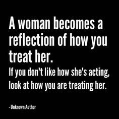 a woman becomes a reflection of how you treat her if you don't like how she's acting, look at how you are treating her