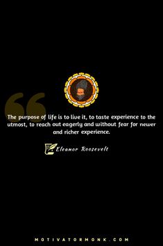 The purpose of life is to live it, to taste experience to the utmost, to reach out eagerly and without fear for newer and richer experience.
By Eleanor Roosevelt