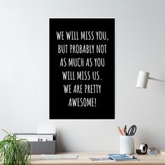 a black and white poster with the words we will miss you but probably not as much as you will miss us, we are pretty awesome