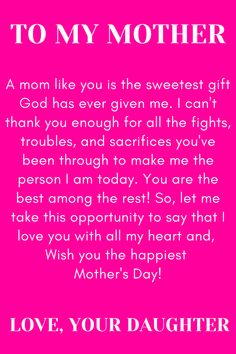 Message for Mom that says:

"To my Mother

A mom like you is the sweetest gift God has
ever given me. I can't thank you enough for
all the fights, troubles, and sacrifices you've
been through to make me the person I am
today. You are the best among the rest!"
So, let me take this opportunity to say that I
love you with all my heart and,
Wish you the happiest Mother's Day!

Love, your daughter. " Thank You Mom Quotes From Daughter Inspiration, Note To Mom From Daughter I Love You, Birthday Quotes For Mom From Daughter Unique, Mother Day Message From Daughter, Thank You Mom For Giving Me Birth Quotes, A Letter To Mom From Daughter, Strong Mom Quotes From Daughter, Love My Mother Quotes, Love Poems For My Mom