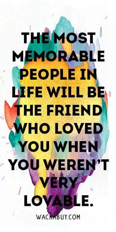 the most memorable people in life will be the friend who loved you when you weren't loveable