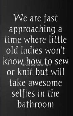 a quote that reads we are fast approaching a time where little old ladies won't know how to sew or knit but will take awesome selfies in the bathroom