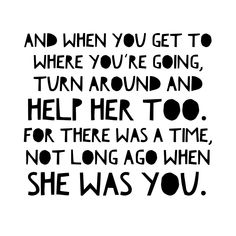 a black and white quote with the words, and when you get to where you're going, turn around and help her too for there was a time, not long ago