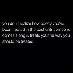 the words you don't really know how poorly you've been treated in the past until someone comes along & treats you the way you should be treated