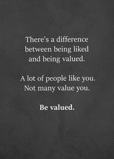 there's a difference between being liked and being valued - a lot of people like you not many value you