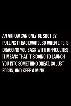 an arrow can only be shot by pulling it backward, so when life is dragging you back with difficultness, it means that it's going to launch you into something great,