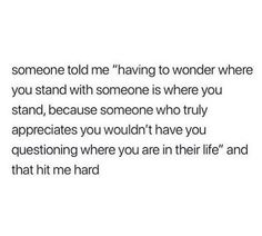 someone told me having to wonder where you stand with someone is where you stand, because someone who truly appreciates you wouldn't have you questioning where you are in their life and that