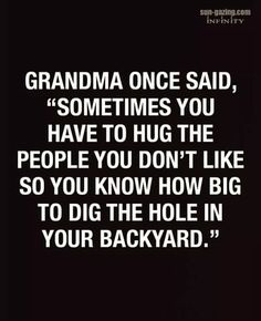 the quote grandma once said, sometimes you have to hug the people you don't like so you know how big to dig the hole in your backyard