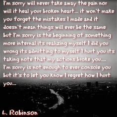 I'm sorry will never take away the pairs nor will it heal your broken heart... it won't make you forget the mistakes made ara it doesn't men things will ever be the same bot sorry is the begirsrsirsg of something more internal its realizing myself did yoo wrong its admitting to myselfißort yoo its taking note that my actioos broke yoo "m sorry is not enoJgh to ever console yoo but it's to let yoo RKow regret how hort you... L. Robinson Sorry Friend Quotes, Forgive Me Quotes, Lovers Quotes, Quotes By Authors