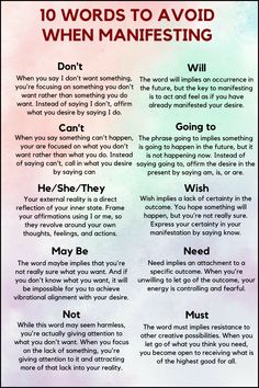 When you are practicing the law of attraction using affirmations to manifest you desires then ypu have to avoid these words:

Don't, Can't, He/She/They, May, Not, Will, Going to, Wish, Need, Must. Manifestation Words To Use, When To Manifest, Act As If Law Of Attraction, Job Affirmations Law Of Attraction, Manifestation Words, Law Of Attraction Wealth, Social Tips, What Is Law, Laws Of Attraction