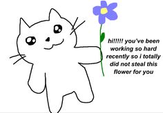 a drawing of a white cat with big sparkly eyes holding up a purple and yellow flower. next to it, it says “hi!!!!! you’ve been working so hard recently so i totally did not steal this flower for you” Wholesome Motivational Pics, Cute Text For Friend, Motivation Reaction Pic, Motivational Quotes To Send To Friends, Cute Wholesome Reaction Pics, Motivation Cute Pics, Sweet Memes For Him, Cute Mood Pics Love, Cheer Up Pics