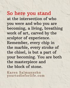 So here you stand 
at the intersection of who 
you were and who you are becoming, a living, breathing work of art, carved by the sculptor of experience. Remember, every chip in 
the marble, every stroke of the chisel, is but a part of your becoming. You are both the masterpiece and 
the block of stone. - Karen Salmansohn Art Carved, The Marble, Deep Quotes, Blog Article, The Masterpiece, The Block, Thought Provoking, Sculptor, Quotes Deep