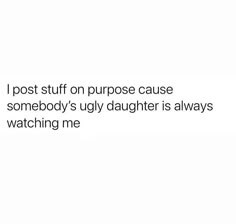 a white background with the words i post stuff on purpose cause somebody's ugly daughter is always watching me