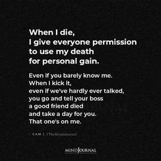 When I die, I give everyone permission to use my death for personal gain. Even if you barely know me. When I kick it, even if we’ve hardly ever talked, you go and tell your boss a good friend died and take a day for you. That one’s on me. -Cam Everyone Dies Quotes, Die Thoughts Quotes, When I Die Quotes Feelings, Watching Someone Die Quotes, Die Quotes Thoughts Feelings, Dieing Quotes, Die Quotes Thoughts, Friend Died Quotes, When I Die Quotes