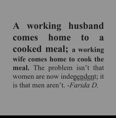 a quote about working husband comes home to a cooked meal, a working wife comes home to cook the meal the problem isn't that women are now independent it is that men aren't