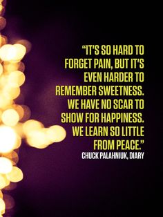 "It's so hard to forget pain, but it's even harder to remember sweetness. We have no scar to show for happiness. We learn so little from peace." ― Chuck Palahniuk, Diary  #quotes more on: http://quotesberry.com Music Sayings, Excellence Quotes, Life Quotes Pictures, Quotes From Novels, Tumblr Quotes, Wonderful Words