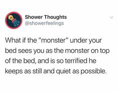 a tweet that reads, shower thoughs @ showerfeelinings what if the monster under your bed sees you as the monster on top of the bed, and is so terrified he keeps