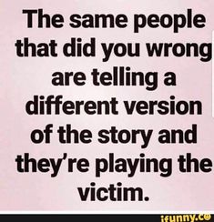 the same people that did you wrong are telling a different version of the story and they're playing the victim