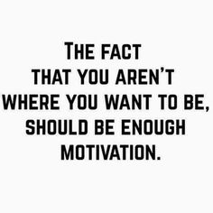 the fact that you aren't where you want to be, should be enough motivation