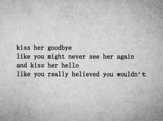 a black and white photo with the words kiss her goodbye like you might never see her again