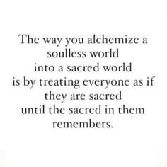 a quote that says, the way you alchemize a soulless world into a sacred world is by treating everyone as if they are scared until the sacred