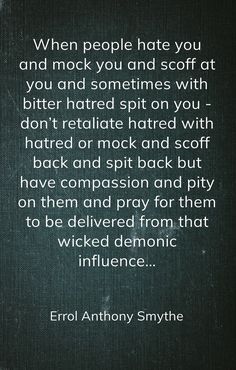 When people hate you and mock you and scoff at you and sometimes with bitter hatred spit on you - don’t retaliate hatred with hatred or mock and scoff back and spit back but have compassion and pity on them and pray for them to be delivered from that wicked demonic influence… -Errol Anthony Smythe Pray For Bitter People, People Mocking You Quotes, Wicked People Quotes, Adult Children Quotes, Pray For Them, Praying For Someone, People Come And Go, Why Do People