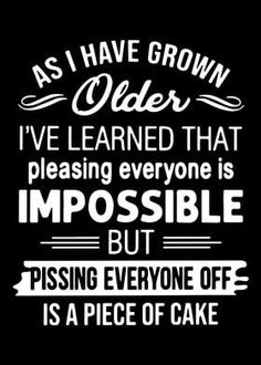 a black and white poster with the words as i have grown older, i've learned that pleasing everyone is impossible but pissing everyone off is a piece of cake