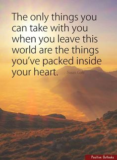 the only things you can take with you when you leave this world are the things you've picked inside your heart