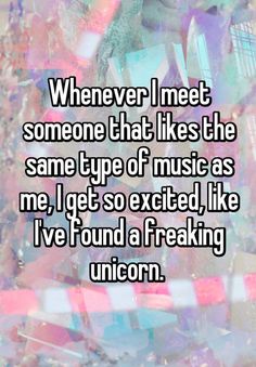 someone that likes the same type of music as me, i get so excited like i've found a freaking unicorn