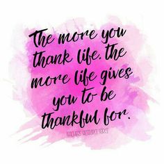 the more you thank life, the more life gives you to be grateful for