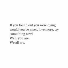 an image with the words if you found out you were dying would you be nicer, love more, try something new? well, you are we all are