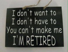 a sign that reads i don't want to do it, i don't have to you can't make me i'm retired