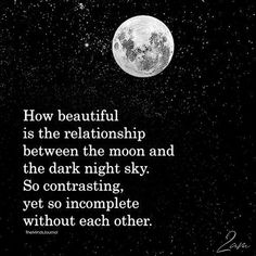 a black and white photo with the words, how beautiful is the relationship between the moon and the dark night sky so contrasting, yet incomplete without each other