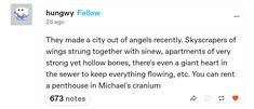 Tumblr post by hungwy, "They made a city out of angels recently. Skyscrapers of wings strung together with sinew, apartments of very strong yet hollow bones, there's even a giant heart in the sewer to keep everything flowing, etc. You can rent a penthouse in Michael's cranium" Angel Tumblr Posts, Divine Mechanical, Idea Paint, Dialogue Prompts, Story Prompts, Drawing Prompt, You Have No Idea, Writing Advice