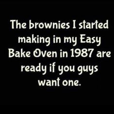 the brownies i started making in my easy bake oven in 1897 are ready if you guys want one