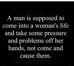 a man is supposed to come into a woman's life and take some pressure and problems off her hands, not come and cause them