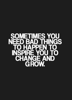 some times you need bad things to happen to inspire you to change and grow