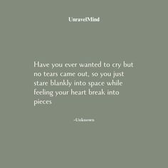 Have you ever wanted to cry but  no tears came out, so you just  stare blankly into space while  feeling your heart break into  pieces  -Unknown Feeling Torn Quotes, Quotes About Tears Feelings, Crying Quotation, Things To Make You Cry Over, Quotes On Heart Break, Mind And Heart Quotes, Idea Quotes, No Tears Left To Cry, Tears Quotes