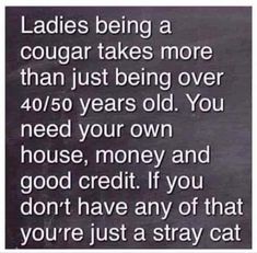 a black and white photo with the caption ladies being a cougar takes more than just being over 40 / 50 years old you need your own house, money and good credit if you don't