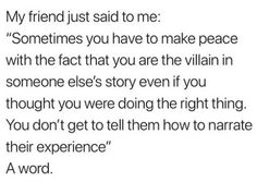 an image of someone's text that reads, my friend just said to me sometimes you have to make peace with the fact that you are the villain in someone elses story even if