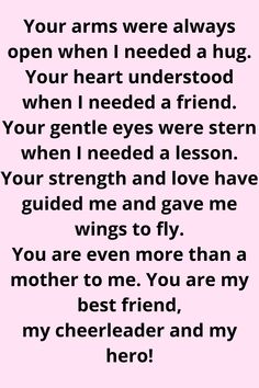 Message for Mom that says:

"Your arms were always open when I needed a hug.
Your heart understood when I needed a friend.
Your gentle eyes were stern when I needed a lesson.
Your strength and love have guided me and gave me wings to fly. You are even more than a mother to me. You are my best friend, my cheerleader, and my hero!" Thank You Mum Quotes From Daughter, I Love You Mum Quotes, Mom Appreciation Quotes From Daughter, Amazing Mum Quotes, Quotes For Mum From Daughter, Nice Things To Say To Your Mom