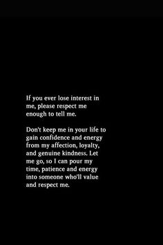 If you ever lose interest me, please respect me enough to tell me. Don't keep me in your life to gain confidence and energy from my affection, loyalty, and genuine kindness. Let me go, so I can pour my time, patience and energy into someone who'll value and respect me You Can't Force Someone To Respect You, I Can’t Ever Lose You, Losing Respect For Someone, Gain Confidence, Let Me Go, Respect Yourself, How To Gain Confidence, Need Someone