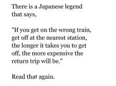 there is a japanese legend that says, if you get on the wrong train, get off at the nearest station, the longer it takes you to get off, the more expensive